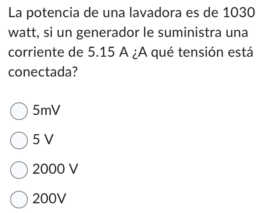 La potencia de una lavadora es de 1030
watt, si un generador le suministra una
corriente de 5.15 A ¿A qué tensión está
conectada?
5mV
5 V
2000 V
200V