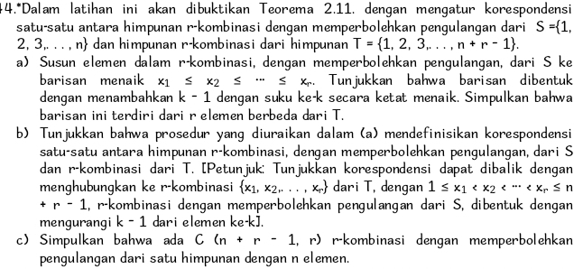 #4.*Dalam latihan ini akan dibuktikan Teorema 2.11. dengan mengatur korespondensi
satu-satu antara himpunan r-kombinasi dengan memperbolehkan pengulangan dari S= 1,
2. 3,. . . , n dan himpunan r-kombinasi dari himpunan T= 1,2,3,...,n+r-1 .
a) Susun elemen dalam r-kombinasi, dengan memperbolehkan pengulangan, dari S ke
barisan menaik x_1≤ x_2≤ ·s ≤ x_r. Tunjukkan bahwa barisan dibentuk
dengan menambahkan k-1 dengan suku ke-k secara ketat menaik. Simpulkan bahwa
barisan ini terdiri dari r elemen berbeda dari T.
b) Tunjukkan bahwa prosedur yang diuraikan dalam (a) mendefinisikan korespondensi
satu-satu antara himpunan r-kombinasi, dengan memperbolehkan pengulangan, dari S
dan r-kombinasi dari T. [Petunjuk: Tunjukkan korespondensi dapat dibalik dengan
menghubungkan ke r-kombinasi  x_1,x_2,...,x_r dari T, dengan 1≤ x_1
+r-1 , r-kombinasi dengan memperbolehkan pengulangan dari S, dibentuk dengan
mengurangi k-1 dari elemen ke-k].
c Simpulkan bahwa ada C(n+r-1, . r. r-kombinasi dengan memperbolehkan
pengulangan dari satu himpunan dengan n elemen.