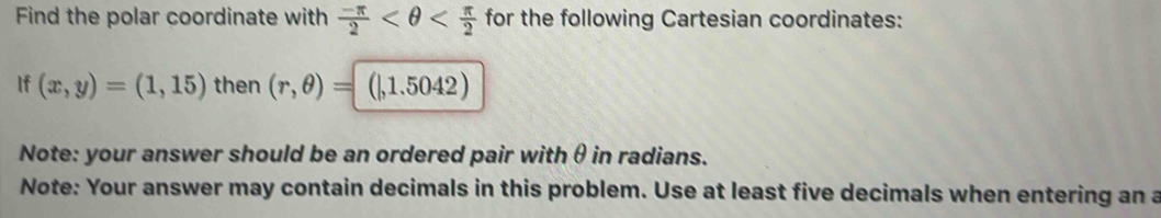 Find the polar coordinate with  (-π )/2  for the following Cartesian coordinates: 
If (x,y)=(1,15) then (r,θ )= 1| , 1.5042) 
Note: your answer should be an ordered pair withθ in radians. 
Note: Your answer may contain decimals in this problem. Use at least five decimals when entering an a