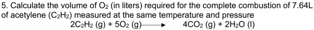 Calculate the volume of O_2 (in liters) required for the complete combustion of 7.64L
of acetylene (C_2H_2) measured at the same temperature and pressure
2C_2H_2(g)+5O_2(g)-
4CO_2(g)+2H_2O(l)