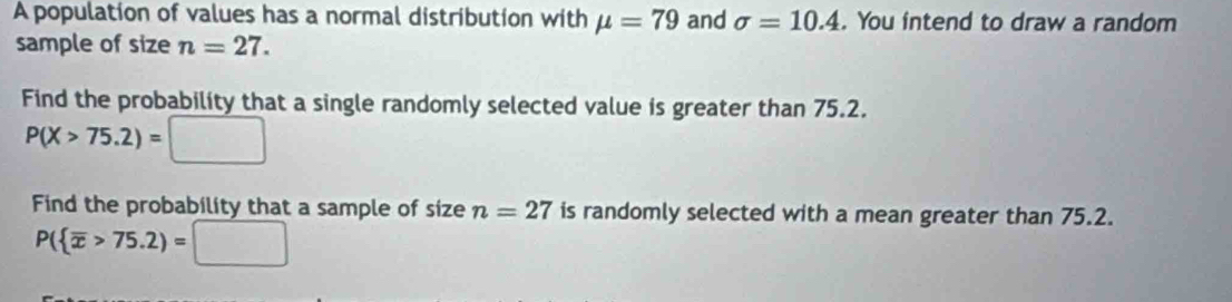 A population of values has a normal distribution with mu =79 and sigma =10.4. You intend to draw a random 
sample of size n=27. 
Find the probability that a single randomly selected value is greater than 75.2.
P(X>75.2)= □ □  
Find the probability that a sample of size n=27 is randomly selected with a mean greater than 75.2.
P( overline x>75.2)=□