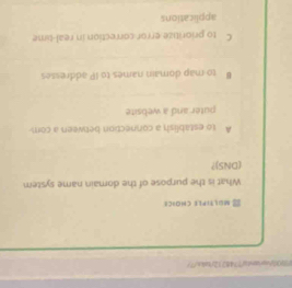 00)/coqrrnta77487f2/tnls"?>
MLTIPLE CHOICI
What is the purpose of the domain name system
(DNS)?
A to establish a connection between a com-
puter and a website
# to map domain names to IP addresses
C to prioritize error correction in real-time
applications