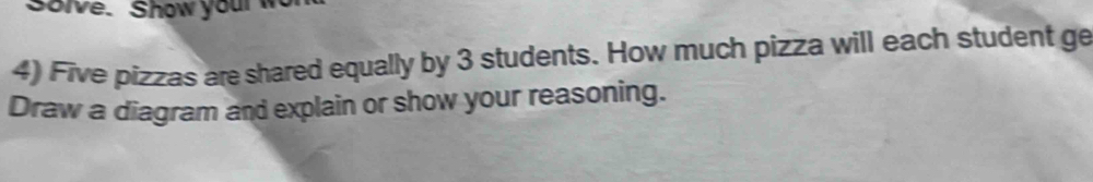 Solve. Show your w 
4) Five pizzas are shared equally by 3 students. How much pizza will each student ge 
Draw a diagram and explain or show your reasoning.