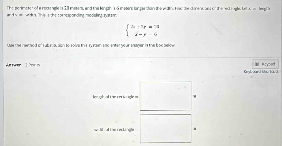 The perimeter of a rectangle is 20 meters, and the length is 6 meters longer than the width. Find the dimensions of the rectangle. Let x= length
and y= width. This is the corresponding modeling system:
beginarrayl 2x+2y=20 x-y=6endarray.
Use the method of substitution to solve this system and enter your answer in the box below.
Answer 2 Points Keypad
Keyboard Shortcuts
length of the rectangle = m
width of the rectangle = m