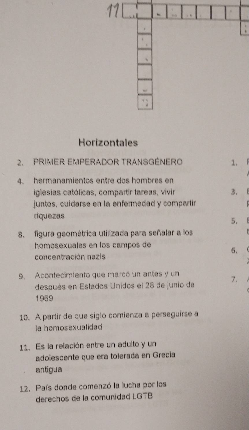 Horizontales 
2. PRIMER EMPERADOR TRANSGÉNERO 1. 
4. hermanamientos entre dos hombres en 
iglesias católicas, compartir tareas, vivir 3. 
juntos, cuidarse en la enfermedad y compartir 
riquezas 
5. 
8. figura geométrica utilizada para señalar a los 
homosexuales en los campos de 
6. 
concentración nazis 
9. Acontecimiento que marcó un antes y un 
7. 
después en Estados Unidos el 28 de junio de 
1969 
10. A partir de que siglo comienza a perseguirse a 
la homosexualidad 
11. Es la relación entre un adulto y un 
adolescente que era tolerada en Grecia 
antigua 
12. País donde comenzó la lucha por los 
derechos de la comunidad LGTB