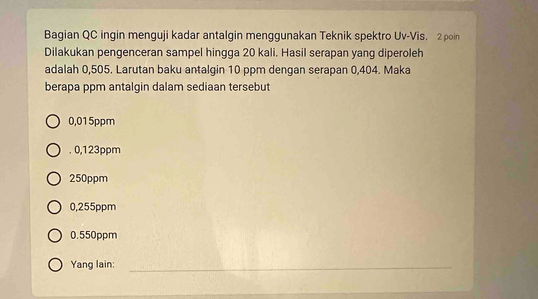 Bagian QC ingin menguji kadar antalgin menggunakan Teknik spektro Uv-Vis. 2 poin
Dilakukan pengenceran sampel hingga 20 kali. Hasil serapan yang diperoleh
adalah 0,505. Larutan baku antalgin 10 ppm dengan serapan 0,404. Maka
berapa ppm antalgin dalam sediaan tersebut
0,015ppm . 0,123ppm
250ppm
0,255ppm
0.550ppm
Yang lain:_