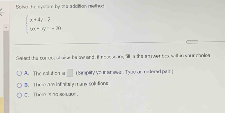 Solve the system by the addition method.
beginarrayl x+4y=2 5x+5y=-20endarray.
Select the correct choice below and, if necessary, fill in the answer box within your choice.
A. The solution is □. (Simplify your answer. Type an ordered pair.)
B. There are infinitely many solutions.
C. There is no solution.