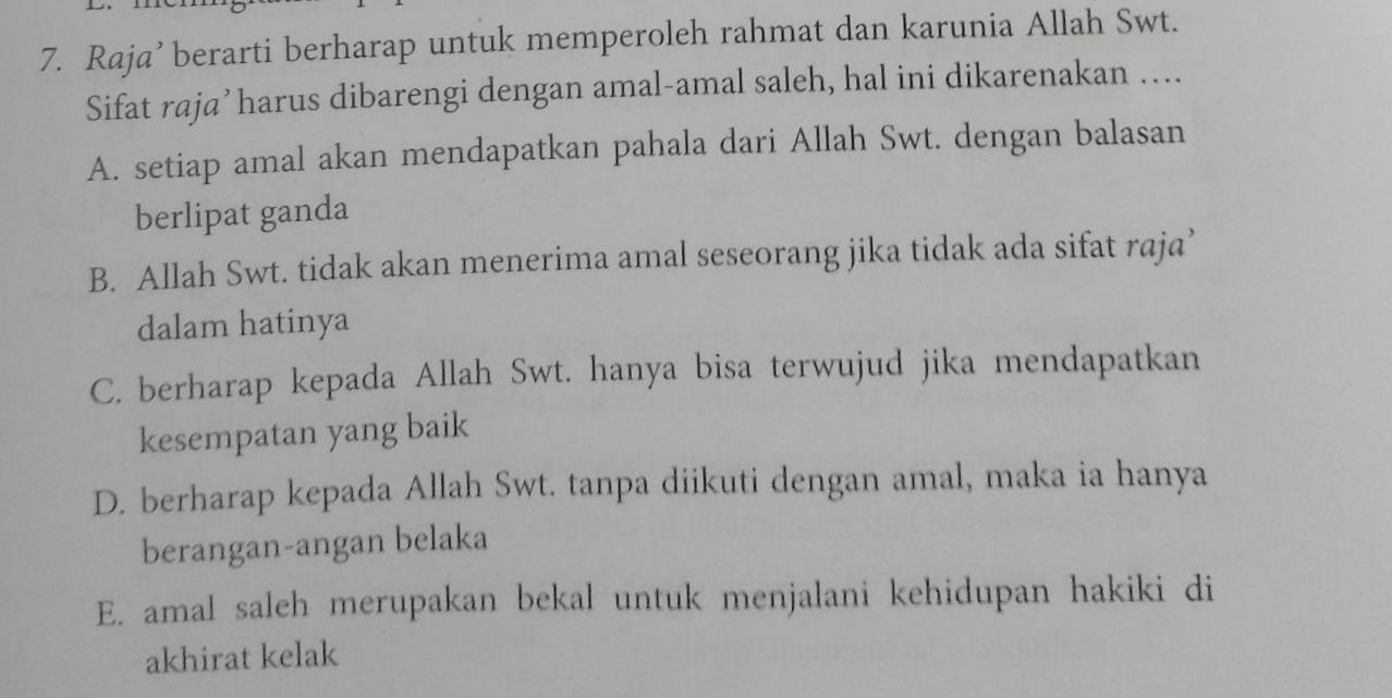 Raja’ berarti berharap untuk memperoleh rahmat dan karunia Allah Swt.
Sifat raja’harus dibarengi dengan amal-amal saleh, hal ini dikarenakan ….
A. setiap amal akan mendapatkan pahala dari Allah Swt. dengan balasan
berlipat ganda
B. Allah Swt. tidak akan menerima amal seseorang jika tidak ada sifat raja’
dalam hatinya
C. berharap kepada Allah Swt. hanya bisa terwujud jika mendapatkan
kesempatan yang baik
D. berharap kepada Allah Swt. tanpa diikuti dengan amal, maka ia hanya
berangan-angan belaka
E. amal saleh merupakan bekal untuk menjalani kehidupan hakiki di
akhirat kelak