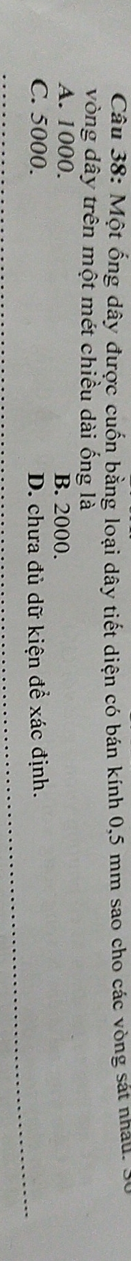 Một ống dây được cuốn bằng loại dây tiết diện có bán kính 0,5 mm sao cho các vòng sát nhau. 5
vòng dây trên một mét chiều dài ống là
A. 1000. B. 2000.
C. 5000. D. chưa đủ dữ kiện để xác định.