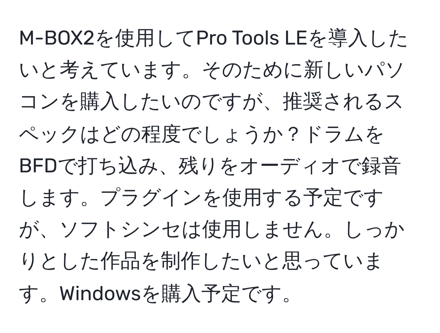 M-BOX2を使用してPro Tools LEを導入したいと考えています。そのために新しいパソコンを購入したいのですが、推奨されるスペックはどの程度でしょうか？ドラムをBFDで打ち込み、残りをオーディオで録音します。プラグインを使用する予定ですが、ソフトシンセは使用しません。しっかりとした作品を制作したいと思っています。Windowsを購入予定です。