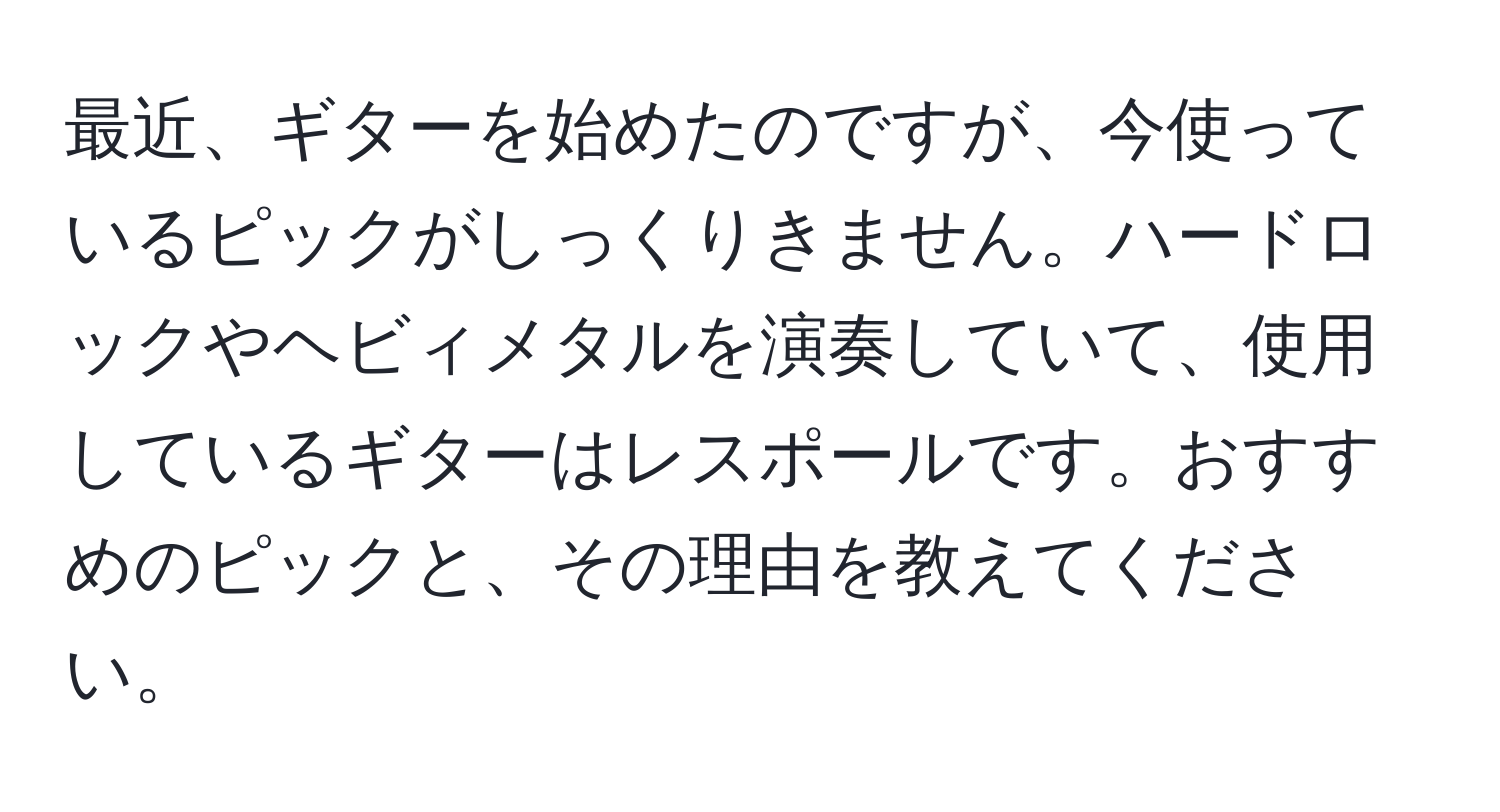 最近、ギターを始めたのですが、今使っているピックがしっくりきません。ハードロックやヘビィメタルを演奏していて、使用しているギターはレスポールです。おすすめのピックと、その理由を教えてください。