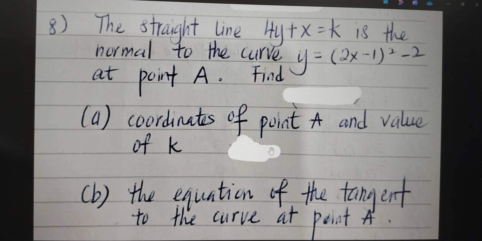 The straight line 4y+x=k is the
normal to the curve y=(2x-1)^2-2
at point A. Find
(a) coordinates of point A and value
of k
(b) the equation of the tangent
to the curve at peint A