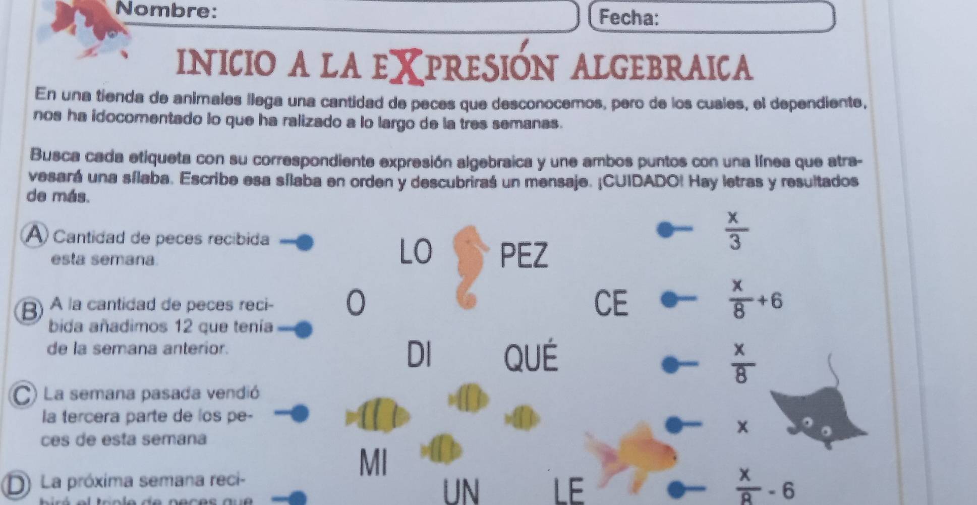 Nombre: 
Fecha: 
INICIO A LA EXPRESIÓN ALGEBRAICA 
En una tienda de animales llega una cantidad de peces que desconocemos, pero de los cuales, el dependiente, 
nos ha idocomentado lo que ha ralizado a lo largo de la tres semanas. 
Busca cada etiqueta con su correspondiente expresión algebraica y une ambos puntos con una línea que atra- 
vesará una sílaba. Escribe esa sílaba en orden y descubriraś un mensaje. ¡CUIDADO! Hay letras y resultados 
de más. 
A) Cantidad de peces recíbida 
esta semana 
LO PEZ
 x/3 
0 
B) À la cantidad de peces reci- CE
 x/8 +6
bida añadimos 12 que tenía 
de la semana anterior. 
DI QUÉ
 x/8 
C) La semana pasada vendió 
la tercera parte de los pe- 
ces de esta semana 
MI 
D) La próxima semana reci- 
UN 
LE
 x/8 -6