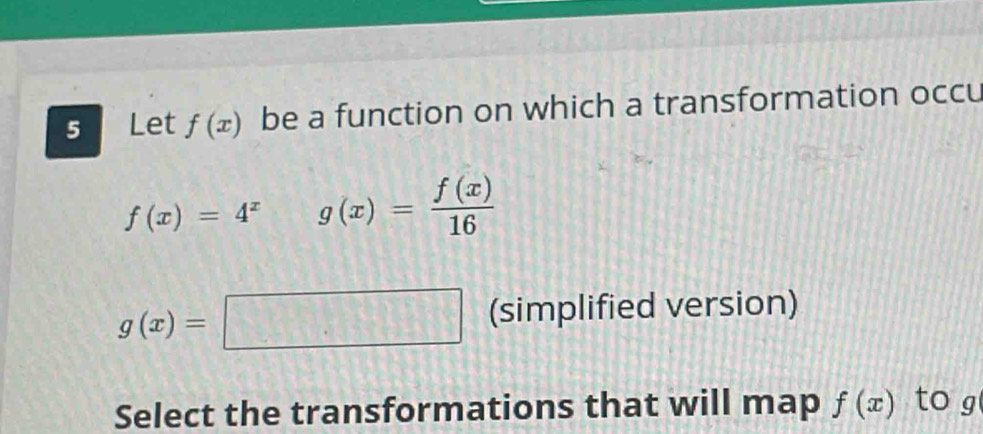 Let f(x) be a function on which a transformation occu
f(x)=4^x g(x)= f(x)/16 
g(x)=□ (simplified version) 
Select the transformations that will map f(x) to g