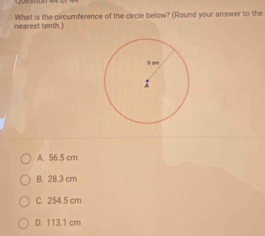 stion 4 o r 
What is the circumference of the circle below? (Round your answer to the
nearest tenth.)
A. 56.5 cm
B. 28.3 cm
C. 254.5 cm
D. 113.1 cm