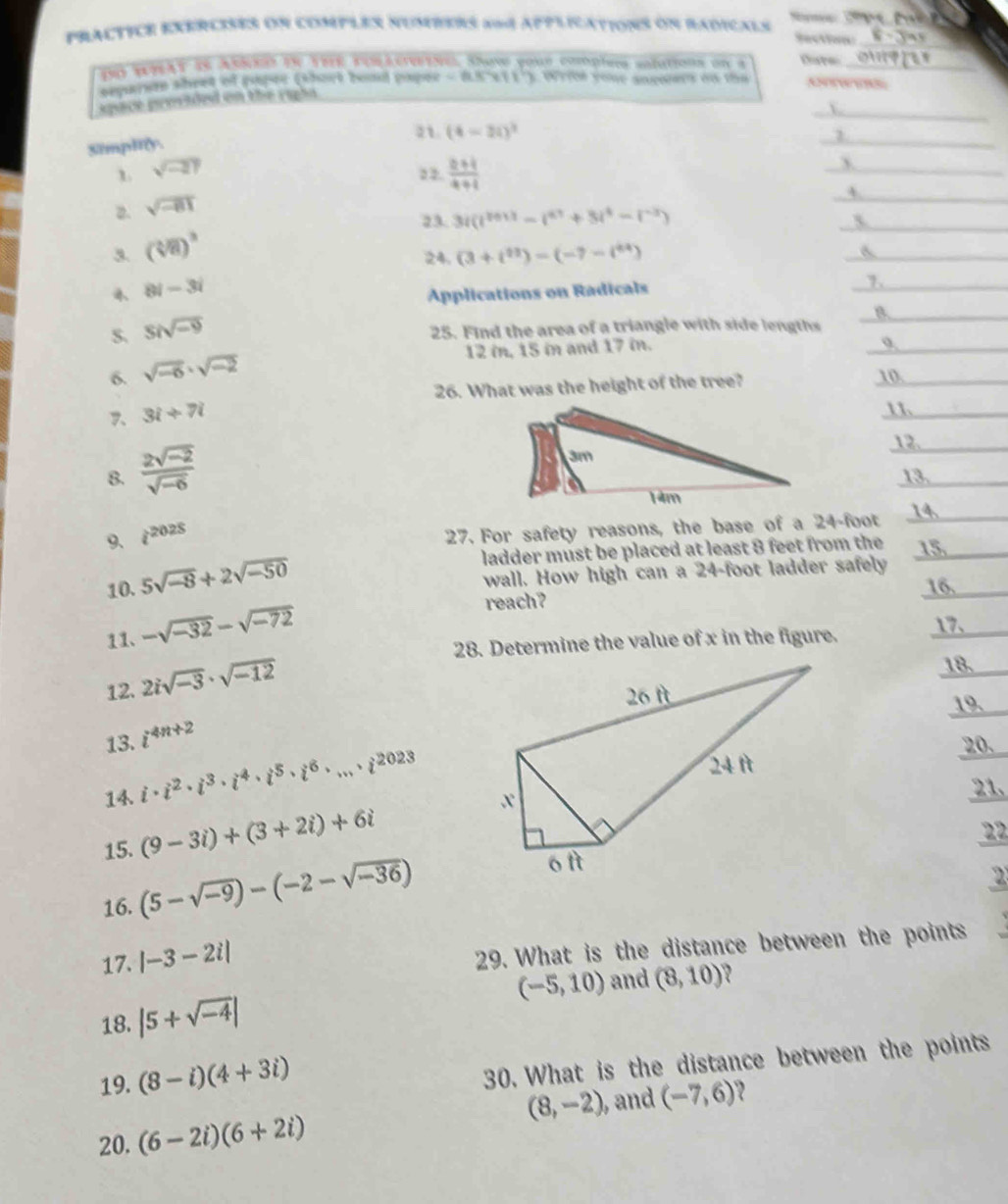 PRACTICE EXERCISES ON COMPLES NUMBERS X=4 APPLICATIONS ON RADICALS   _
Section
10 wrAT as AsNe in sBR cos k etNe. shave your complns salations on a Dare_
eparem shret of raper (short bond paper < 8.SCx11'). Write youe sncoers on the
_
space provided on the rapia
21. (4-20)^2
Simpltly.
_
1 sqrt(-21) 2 2.  (2+i)/4+i 
_
2. sqrt(-81)
_4
23. 3i(i^(r011)-i^(a1+)+3i^4-i^(-2))
_
3. (sqrt[3](8))^3 24. (3+i^(11))-(-7-i^(44))
_6
8i-3i
Aplications on Radicals
_
1._
S. Sisqrt(-9)
_B
25. Find the area of a triangle with side lengths
6. sqrt(-6)· sqrt(-2)
12 in, 15 in and 17 in.
_
26. What was the height of the tree? 10
7. 3i+7i
1
12.
8.  (2sqrt(-2))/sqrt(-6)  13.
9、 i^(2025)
27. For safety reasons, the base of a 24-foot 14.
ladder must be placed at least 8 feet from the 15
wall. How high can a 24-foot ladder safely
10. 5sqrt(-8)+2sqrt(-50) 16.
11、 -sqrt(-32)-sqrt(-72)
reach?
28. Determine the value of x in the figure. 17.
12. 2isqrt(-3)· sqrt(-12)
183
19
13. i^(4n+2)
14. i· i^2· i^3· i^4· i^5· i^6· ...· i^(2023)
20.
21
15. (9-3i)+(3+2i)+6i
22
16. (5-sqrt(-9))-(-2-sqrt(-36))
2
17. |-3-2i|
29. What is the distance between the points
(-5,10) and (8,10)
18. |5+sqrt(-4)|
19. (8-i)(4+3i)
30. What is the distance between the points
(8,-2) , and (-7,6) 2
20. (6-2i)(6+2i)