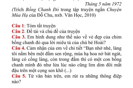 Tháng 5 năm 1972 
(Trích Bồng Chanh Đỏ trong tập truyện ngắn Chuyện 
Mùa Hạ của Đỗ Chu, nxb. Văn Học, 2010) 
Câu 1: Tóm tắt truyện 
Câu 2: Đề tài và chủ đề của truyện 
Câu 3. Em hình dung như thể nào về vẻ đẹp của chim 
bồng chanh đỏ qua lời miêu tả của chú bé Hoài? 
Câu 4. Cảm nhận của em về chi tiết “Bạn nhớ nhé, làng 
tôi nằm bên một đầm sen rộng, mùa hạ hoa nở bát ngát, 
làng có cổng làng, còn trong đầm thì có một con bồng 
chanh mình đỏ như lửa lúc nào cũng lim dim đôi mắt 
đậu trên một cọng sen khô (...) 
Câu 5. Từ văn bản trên, em rút ra những thông điệp 
nào?