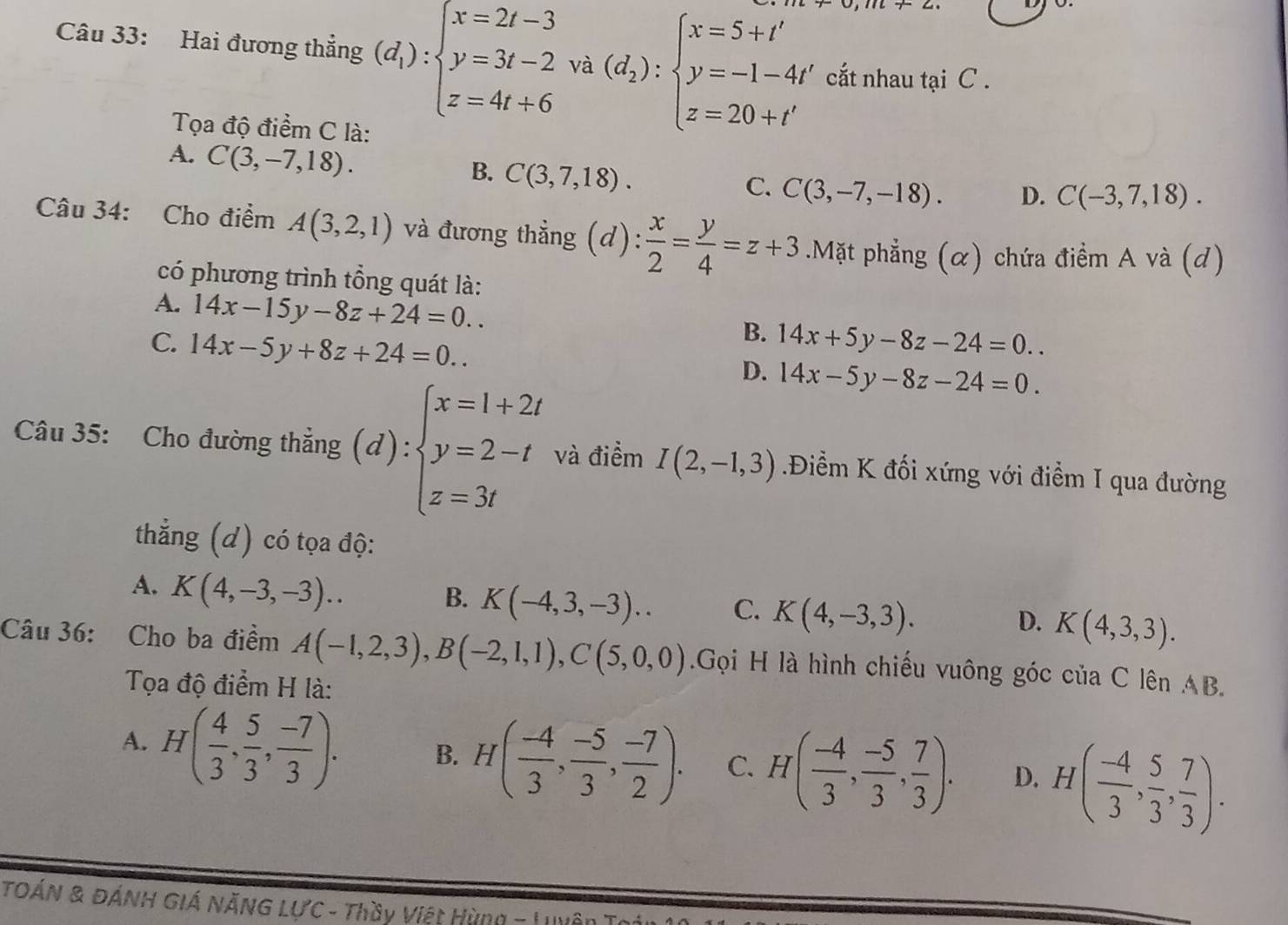 Hai đương thẳng (d_1):beginarrayl x=2t-3 y=3t-2 z=4t+6endarray. va(d_2):beginarrayl x=5+t' y=-1-4t' z=20+t'endarray. cắt nhau tại C .
Tọa độ điểm C là:
A. C(3,-7,18).
B. C(3,7,18).
C. C(3,-7,-18). D. C(-3,7,18).
Câu 34: Cho điểm A(3,2,1) và đương thẳng (d): x/2 = y/4 =z+3.Mặt phẳng (α) chứa điểm A và (d)
có phương trình tổng quát là:
A. 14x-15y-8z+24=0..
B.
C. 14x-5y+8z+24=0.. 14x+5y-8z-24=0..
D. 14x-5y-8z-24=0.
Câu 35: Cho đường thắng (d):beginarrayl x=1+2t y=2-t z=3tendarray. và điểm I(2,-1,3) Điềểm K đối xứng với điểm I qua đường
thẳng (d) có tọa độ:
A. K(4,-3,-3)..
B. K(-4,3,-3).. C. K(4,-3,3).
D. K(4,3,3).
Câu 36: Cho ba điểm A(-1,2,3),B(-2,1,1),C(5,0,0).Gọi H là hình chiếu vuông góc của C lên AB.
Tọa độ điểm H là:
A. H( 4/3 , 5/3 , (-7)/3 ). B. H( (-4)/3 , (-5)/3 , (-7)/2 ). C. H( (-4)/3 , (-5)/3 , 7/3 ). D. H( (-4)/3 , 5/3 , 7/3 ).
TOÁN & đÁNH Giá NăNG LựC - Thầy Việt Hùng - Lên