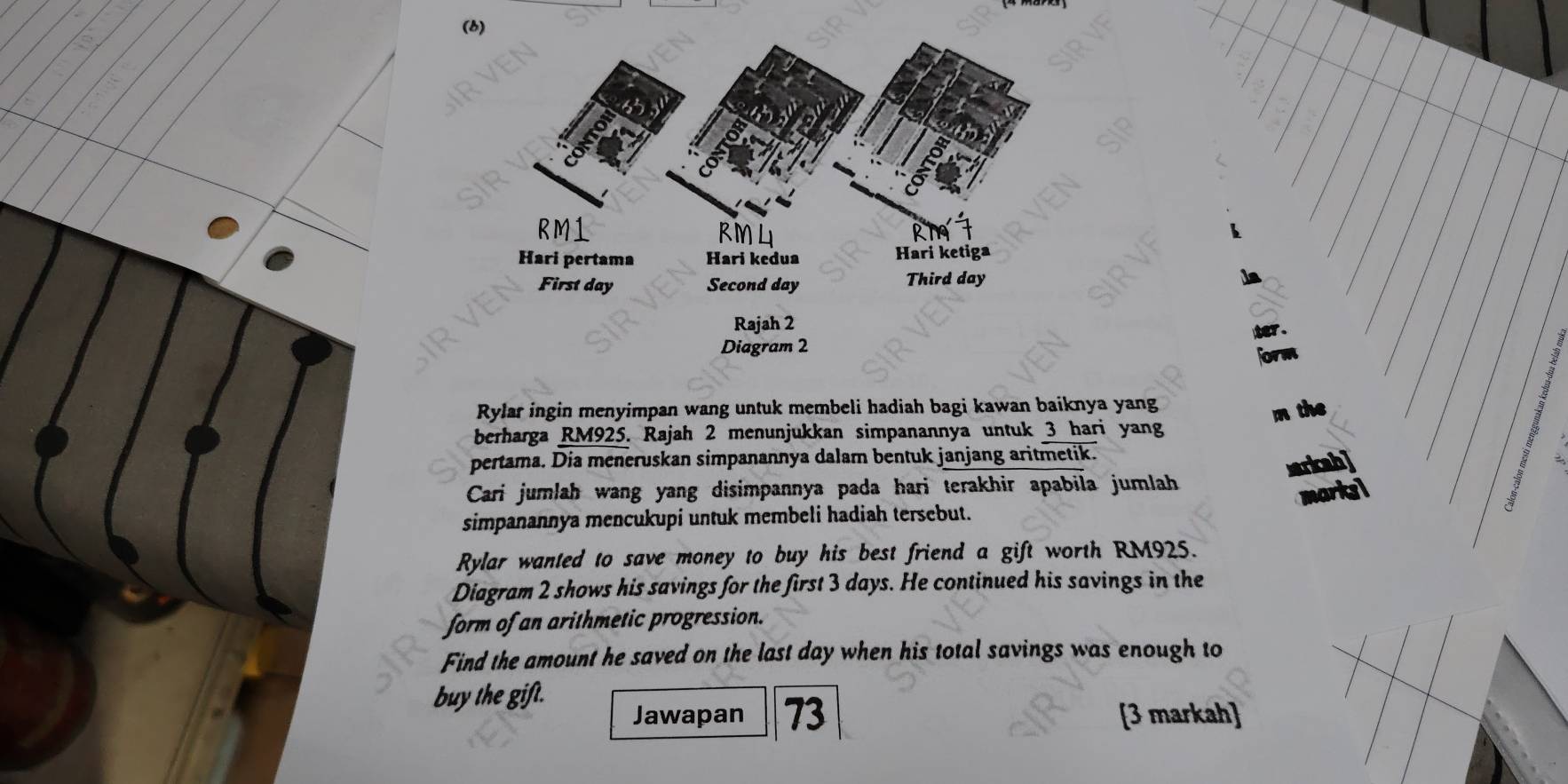 form 
Rylar ingin menyimpan wang untuk membeli hadiah bagi kawan baiknya yang 
m the 
berharga RM925. Rajah 2 menunjukkan simpanannya untuk 3 hari yang 
pertama. Dia meneruskan simpanannya dalam bentuk janjang aritmetik. 
sarkcah] 
Cari jumlah wang yang disimpannya pada hari terakhir apabila jumlah 
simpanannya mencukupi untuk membeli hadiah tersebut. 
Rylar wanted to save money to buy his best friend a gift worth RM925. 
Diagram 2 shows his savings for the first 3 days. He continued his savings in the 
form of an arithmetic progression. 
Find the amount he saved on the last day when his total savings was enough to 
buy the gift. 
Jawapan 73 [3 markah]