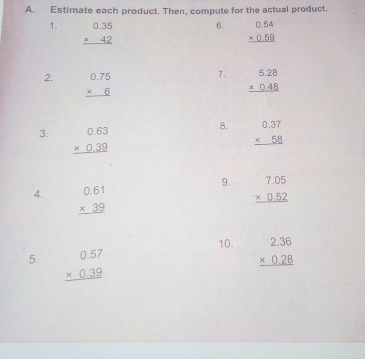 Estimate each product. Then, compute for the actual product. 
6. 
1. beginarrayr 0.35 * 42 hline endarray beginarrayr 0.54 * 0.59 hline endarray
7. 
2. beginarrayr 0.75 * 6 hline endarray beginarrayr 5.28 * 0.48 hline endarray
3. beginarrayr 0.63 * 0.39 hline endarray
8. beginarrayr 0.37 * 58 hline endarray
9. beginarrayr 7.05 * 0.52 hline endarray
4. beginarrayr 0.61 * 39 hline endarray
10. beginarrayr 2.36 * 0.28 hline endarray
5. beginarrayr 0.57 * 0.39 hline endarray