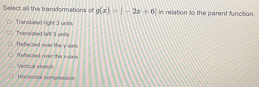 Select all the transformations of g(x)=|-2x+6| in relation to the parent function.
Translated right 3 units
Translated left 3 units
Reflected over the y-axis
Reflected over the x-axis
Vertical stretch
Horizontal compression