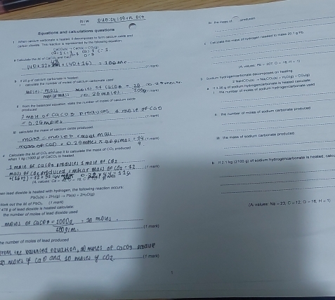 1º  n Dc t
B the ristes of
quatione and calculations questione
_
_
1 When nacium nersionate is neared, id denvempases to fm neicium eaide and_
s  Canae ts mane of nytiogen needed to mase 20 1 g t 
eackon elesien. This rsaction is repossin ted by the floning mesilore  O   + C l    
_
_
_
_
# Catculate the MC of CaC Dy are
_
PD=2|,|)=18,2|=1|
l Sosum fyc égelle hénalé delompases an heellng
b n 25 g or colnium cobanate is noatee   catosale the comber of motes of satci n caroomans Upne
abcOdin+Ha(OH)2(a)+H_2(g)+CO_2(g)
i  the nunser of makes af snaium therragencarbonate uned 
1 vear
tult the balances eguation, stats the number of mees of caslurs saide e M 3.36 y of soalum hytrogemüaburate is heaped cesuiote
produces
      
_
al  camulato the mass of meclum Gaide produond   The number of nuses of sodium carborate prosuced 
(1 mar)
g  Calzurate the Ad of 0Dy and use it to catowiate the moss of CDy produced   the mass of sodign carbonane prodiced 
whan t kp (1000 at of CaCO, is heale t 
_
_
_1s reack b  H 2 1 kg (2 100 g) of sodium hydrogencabonane is heabed, calo 
vaues Co - A 0 - M
_
hen lead dioxide is heated with hydogen, the following reacition occurs
_
P(x)=(x)+216(g)to P(x)+234,O(g)
* 478 p of lead diovide is heated calpulato. ank out the At of PbCy   I f mank 
_
the sumber of moles of Inad diovide usad (A values Na=23,C=12,O=16,H=12,
_1 eark
_
he number of moles of lead produced .
_(f mark)