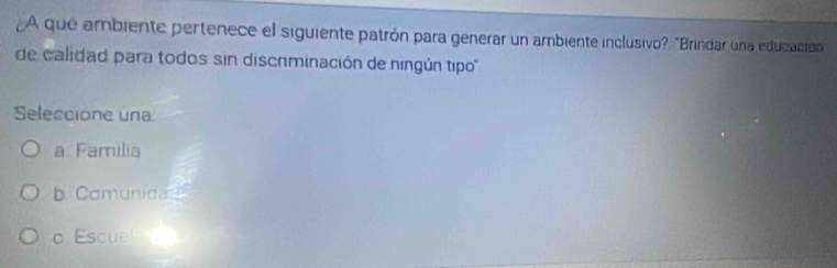 A que ambiente pertenece el siguiente patrón para generar un ambiente inclusivo? "Brindar una educación
de calidad para todos sin discriminación de ningún tipo '
Seleccione una
a Familia
b. Comunida
c Escue