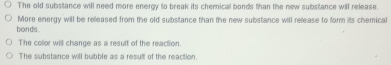 The old substance will need more enerov to break its chemical bonds than the new substance will release
bon ds . More energy will be released from the old substance than the new substance will refease to form its chemical
The color will change as a result of the reaction.
The substance will bubble as a result of the reaction.