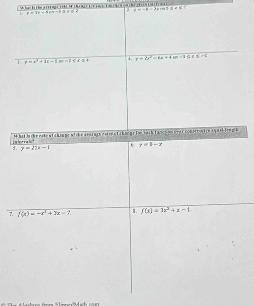What is the average rate of change for each function on the given interzais? 
L y=3x-6on-3≤ x≤ 2
2 y=-8-2x 65 5≤ x≤
3. y=x^2+3x-5on-2≤ x≤ 4
4. y=2x^2-6x+4on-3≤ x≤ -2
What is the rate of change of the average rates of change for each function over consecutive equal-length 
intervals? 
5. y=21x-1
6. y=8-x
7. f(x)=-x^2+3x-7. 
8. f(x)=3x^2+x-1.