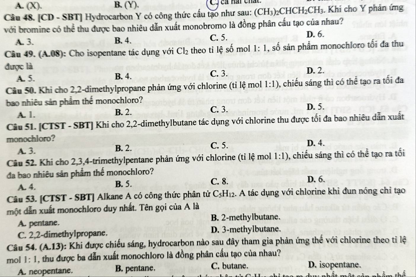 A. (X). B. (Y). C. cả nai chất.
Câu 48. [CD - SBT] Hydrocarbon Y có công thức cấu tạo như sau: (CH_3)_2CHCH_2CH_3. Khi cho Y phản ứng
với bromine có thể thu được bao nhiêu dẫn xuất monobromo là đồng phân cấu tạo của nhau?
A. 3. B. 4. C. 5. D. 6.
Câu 49. (A.08) : Cho isopentane tác dụng với Cl_2 theo tỉ lệ số mol 1:1 , số sản phẩm monochloro tối đa thu
được là
A. 5. B. 4.
C. 3.
D. 2.
Câu 50. Khi cho 2,2-dimethylpropane phản ứng với chlorine (tỉ lệ mol 1:1) 0, chiếu sáng thì có thể tạo ra tối đa
bao nhiêu sản phẩm thế monochloro?
A. 1. B. 2.
C. 3. D. 5.
Câu 51. [CTST - SBT] Khi cho 2,2-dimethylbutane tác dụng với chlorine thu được tối đa bao nhiêu dẫn xuất
monochloro?
A. 3. B. 2.
C. 5. D. 4.
Câu 52. Khi cho 2,3,4-trimethylpentane phản ứng với chlorine (tỉ lệ mol 1:1) , chiếu sáng thì có thể tạo ra tối
đa bao nhiêu sản phẩm thế monochloro?
A. 4. B. 5.
C. 8. D. 6.
Câu 53. [CTST - SBT] Alkane A có công thức phân tử C_5H_12. A tác dụng với chlorine khi đun nóng chỉ tạo
một dẫn xuất monochloro duy nhất. Tên gọi của A là
B. 2-methylbutane.
A. pentane.
C. 2,2-dimethylpropane.
D. 3-methylbutane.
Câu 54. (A.13): Khi được chiếu sáng, hydrocarbon nào sau đây tham gia phản ứng thể với chlorine theo tỉ lệ
mol 1:1 , thu được ba dẫn xuất monochloro là đồng phân cầu tạo của nhau?
A. neopentane. B. pentane.
C. butane. D. isopentane.
thể