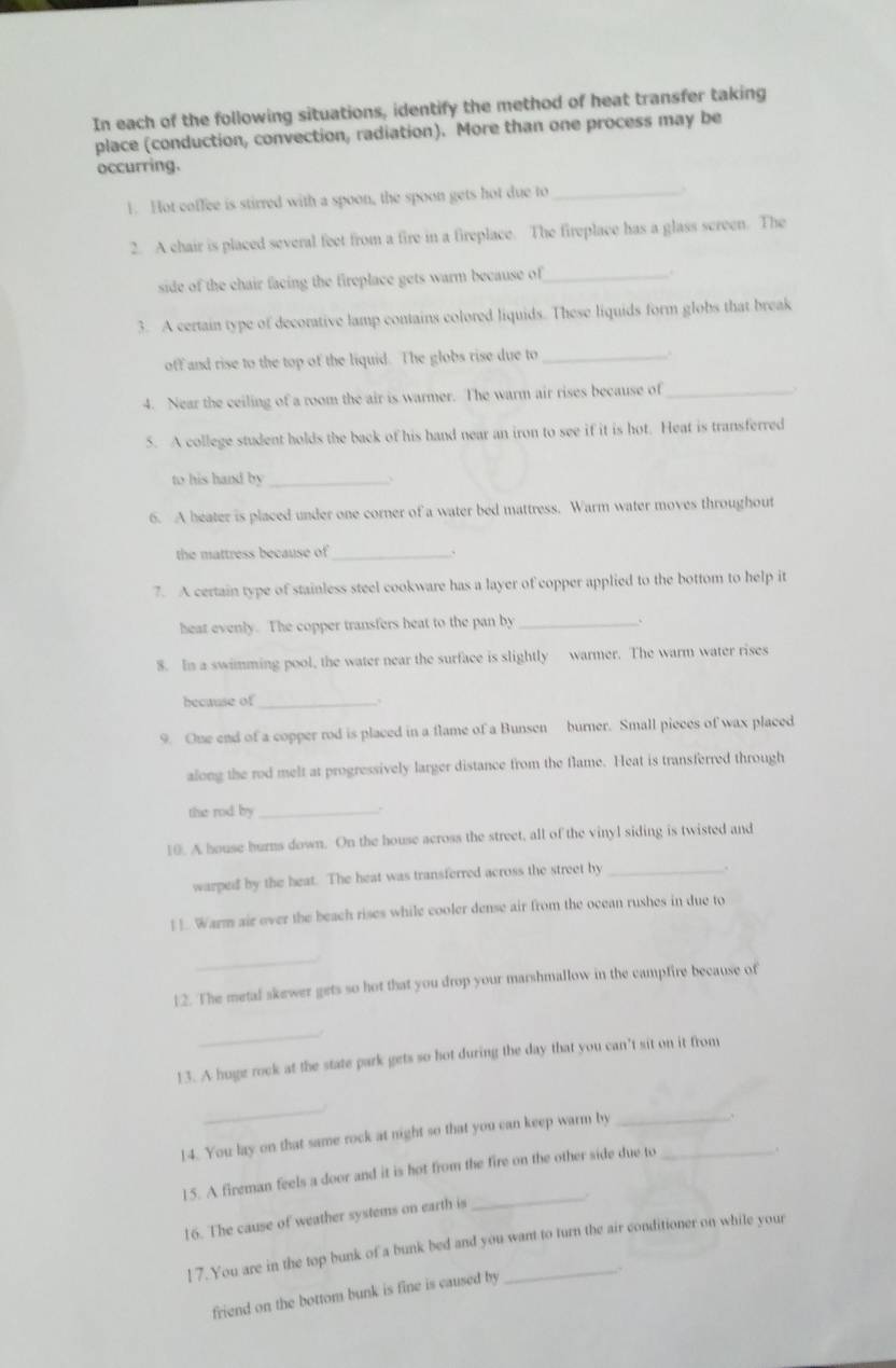 In each of the following situations, identify the method of heat transfer taking
place (conduction, convection, radiation). More than one process may be
occurring.
1. Hot coffee is stirred with a spoon, the spoon gets hot due to_
.
2. A chair is placed several feet from a fire in a fireplace. The fireplace has a glass screen. The
side of the chair facing the fireplace gets warm because of_
3. A certain type of decorative lamp contains colored liquids. These liquids form globs that break
off and rise to the top of the liquid. The globs rise due to_
4. Near the ceiling of a room the air is warmer. The warm air rises because of_
5. A college student holds the back of his hand near an iron to see if it is hot. Heat is transferred
to his hand by_
  
6. A heater is placed under one corner of a water bed mattress. Warm water moves throughout
the mattress because of _、
7. A certain type of stainless steel cookware has a layer of copper applied to the bottom to help it
heat evenly. The copper transfers heat to the pan by_
8. In a swimming pool, the water near the surface is slightly warmer. The warm water rises
because of_
9. One end of a copper rod is placed in a flame of a Bunsen burner. Small pieces of wax placed
along the rod melt at progressively larger distance from the flame. Heat is transferred through
the rod by_
10. A house burns down. On the house across the street, all of the vinyl siding is twisted and
warped by the heat. The heat was transferred across the street by_
.
] ]. Warm air over the beach rises while cooler dense air from the ocean rushes in due to
_
12. The metal skewer gets so hot that you drop your marshmallow in the campfire because of
_
13. A huge rock at the state park gets so hot during the day that you can’t sit on it from
_
14. You lay on that same rock at night so that you can keep warm by_
15. A fireman feels a door and it is hot from the fire on the other side due to_
.
16. The cause of weather systems on earth is
_
17.You are in the top bunk of a bunk bed and you want to turn the air conditioner on while your
.
friend on the bottom bunk is fine is caused by