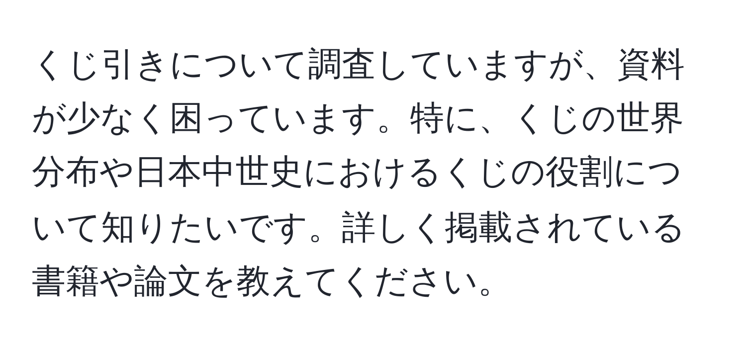 くじ引きについて調査していますが、資料が少なく困っています。特に、くじの世界分布や日本中世史におけるくじの役割について知りたいです。詳しく掲載されている書籍や論文を教えてください。