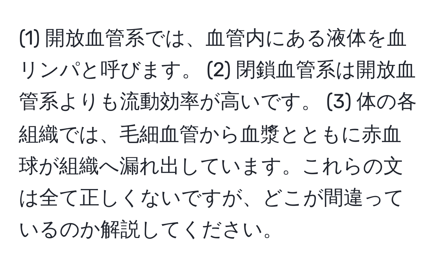 (1) 開放血管系では、血管内にある液体を血リンパと呼びます。 (2) 閉鎖血管系は開放血管系よりも流動効率が高いです。 (3) 体の各組織では、毛細血管から血漿とともに赤血球が組織へ漏れ出しています。これらの文は全て正しくないですが、どこが間違っているのか解説してください。