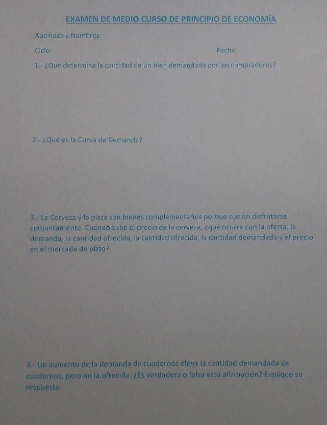 EXAMEN DE MEDIO CURSO DE PRINCIPIO DE ECONOMÍA 
Apellidos y Nombres: 
Ciclo: Fecha: 
1.- ¿Qué determina la cantidad de un bien demandada por los compradores? 
2.- ¿Qué es la Curva de Demanda? 
3.- La Cerveza y la pizza son bienes complementarios porque suelen disfrutarse 
conjuntamente. Cuando sube el precio de la cerveza, ¿qué ocurre con la oferta, la 
demanda, la cantidad ofrecida, la cantidad ofrecida, la cantidad demandada y el precio 
en el mercado de pizza? 
4.- Un aumento de la demanda de cuadernos eleva la cantidad demandada de 
cuadernos, pero no la ofrecida. ¿Es verdadera o falsa esta afirmación? Explique su 
respuesta.