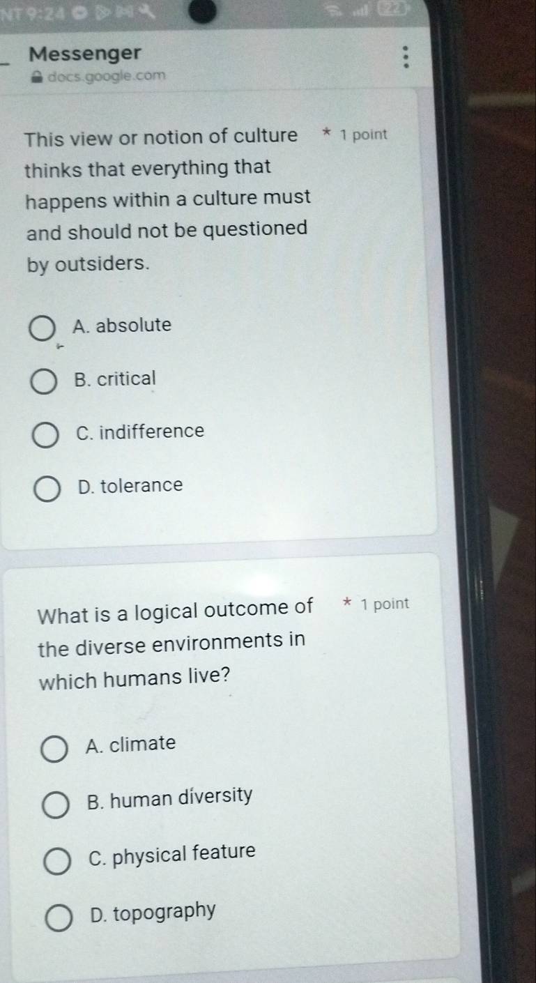 NT 9:24◎
Messenger
docs.google.com
This view or notion of culture * 1 point
thinks that everything that
happens within a culture must
and should not be questioned
by outsiders.
A. absolute
B. critical
C. indifference
D. tolerance
What is a logical outcome of * 1 point
the diverse environments in
which humans live?
A. climate
B. human diversity
C. physical feature
D. topography