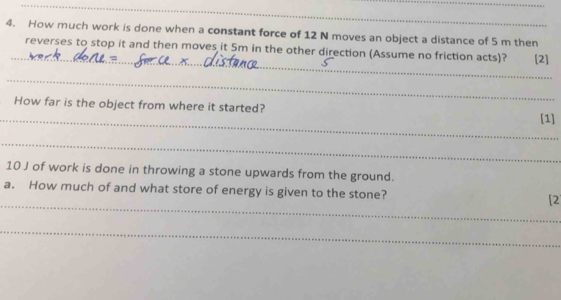 How much work is done when a constant force of 12 N moves an object a distance of 5 m then 
_ 
reverses to stop it and then moves it 5m in the other direction (Assume no friction acts)? [2] 
_ 
_ 
How far is the object from where it started? [1] 
_
10 J of work is done in throwing a stone upwards from the ground. 
_ 
a. How much of and what store of energy is given to the stone? [2 
_