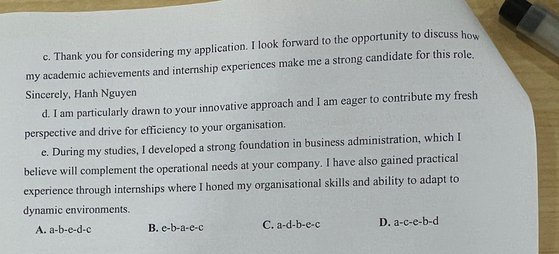 Thank you for considering my application. I look forward to the opportunity to discuss how
my academic achievements and internship experiences make me a strong candidate for this role.
Sincerely, Hanh Nguyen
d. I am particularly drawn to your innovative approach and I am eager to contribute my fresh
perspective and drive for efficiency to your organisation.
e. During my studies, I developed a strong foundation in business administration, which I
believe will complement the operational needs at your company. I have also gained practical
experience through internships where I honed my organisational skills and ability to adapt to
dynamic environments.
C.
A. a-b-e-d-c B. e-b-a-e-c a-d-b-e-c
D. a-c-e-b-d