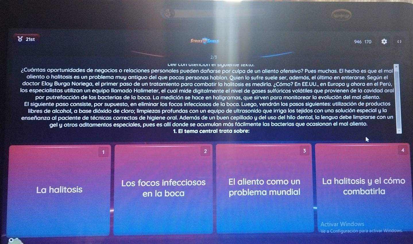 8 21st Strike - Shield 946 170
2/3
Léé con atención el siguiente texto.
¿Cuántas oportunidades de negocios o relaciones personales pueden dañarse por culpa de un aliento ofensivo? Pues muchas. El hecho es que el mal
aliento o halitosis es un problema muy antiguo del que pocas personas hablan. Quien lo sufre suele ser, además, el último en enterarse. Según el
doctor Eloy Burga Noriega, el primer paso de un tratamiento para combatir la halitosis es medirla. ¿Cómo? En EE.UU., en Europa y ahora en el Perú,
los especialistas utilizan un equipo llamado Halimeter, el cual mide digitalmente el nivel de gases sulfúricos volátiles que provienen de la cavidad ora
por putrefacción de las bacterias de la boca. La medición se hace en haligramas, que sirven para monitorear la evolución del mal aliento.
El siguiente paso consiste, por supuesto, en eliminar los focos infecciosos de la boca. Luego, vendrán los pasos siguientes: utilización de productos
libres de alcohol, a base dióxido de cloro; limpiezas profundas con un equipo de ultrasonido que irriga los tejidos con una solución especial y la
enseñanza al paciente de técnicas correctas de higiene oral. Además de un buen cepillado y del uso del hilo dental, la lengua debe limpiarse con un
gel y otros aditamentos especiales, pues es allí donde se acumulan más fácilmente las bacterias que ocasionan el mal aliento.
1. El tema central trata sobre:
1
2
3
4
Los focos infecciosos El aliento como un La halitosis y el cómo
La halitosis
en la boca problema mundial combatirla
Activar Windows
Ve a Configuración para activar Windows.