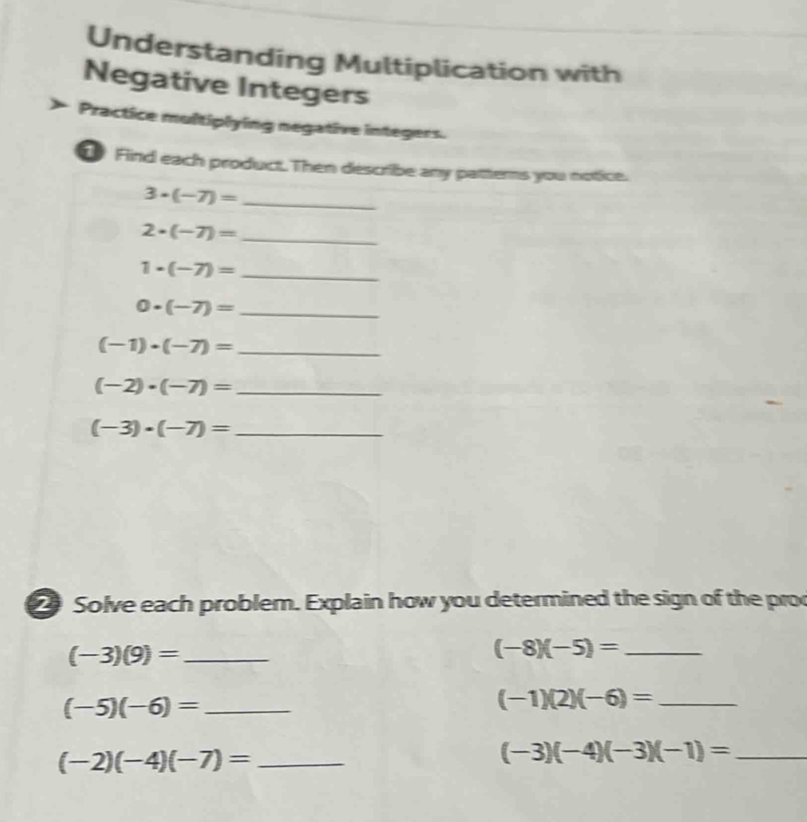 Understanding Multiplication with 
Negative Integers 
Practice multiplying negative integers. 
Find each product. Then describe any patterns you notice. 
_ 3· (-7)=
_ 2· (-7)=
_ 1· (-7)=
0· (-7)= _
(-1)· (-7)= _
(-2)· (-7)= _
(-3)· (-7)= _ 
2 Solve each problem. Explain how you determined the sign of the pro 
_ (-3)(9)=
_ (-8)(-5)=
_ (-5)(-6)=
(-1)(2)(-6)= _ 
_ (-2)(-4)(-7)=
_ (-3)(-4)(-3)(-1)=