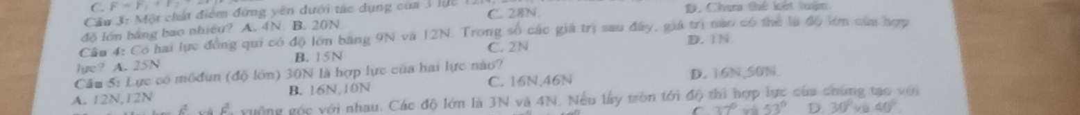 C. F=F_1+F_2
Câu 3: Một chất điểm đứng yên dưới tác dụng của 3 lực 1 C. 28N. D. Chan thể kết luận
độ lớn bảng bao nhiêu? A. 4N B. 20N
Cầu 4: Có hai lực đồng qui có độ lớn bằng 9N và 12N. Trong số các giá trị sau đây, giá trị nao có thể là độ lớm của hợp
lye? A. 25N B. 15N C. 2N
D. 

Cầu S: Lực có m6đun (độ lớn) 30N là hợp lực của hai lực nào?
A. 12N, 12N B. 16N, 10N C. 16N, 46N D. 16N, 50N.
yuống góc với nhau. Các độ lớn là 3N và 4N. Nếu lấy tròn tới độ thì hợp lực của chúng tạo với
C 37°va53° D. 30°va.40°