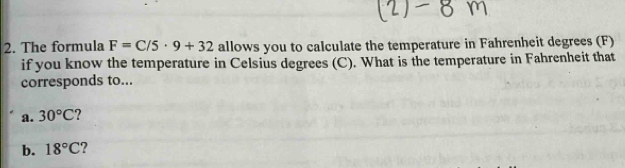 The formula F=C/5· 9+32 allows you to calculate the temperature in Fahrenheit degrees (F) 
if you know the temperature in Celsius degrees (C). What is the temperature in Fahrenheit that 
corresponds to... 
a. 30°C ? 
b. 18°C 2