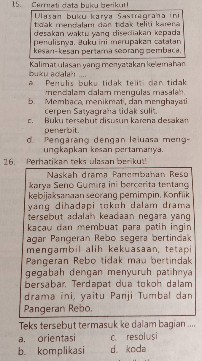 Cermati data buku berikut!
Ulasan buku karya Sastragraha ini
tidak mendalam dan tidak teliti karena
desakan waktu yang disediakan kepada
penulisnya. Buku ini merupakan catatan
kesan-kesan pertama seorang pembaca.
Kalimat ulasan yang menyatakan kelemahan
buku adalah ....
a. Penulis buku tidak teliti dan tidak
mendalam dalam mengulas masalah.
b. Membaca, menikmati, dan menghayati
cerpen Satyagraha tidak sulit.
c. Buku tersebut disusun karena desakan
penerbit.
d. Pengarang dengan leluasa meng-
ungkapkan kesan pertamanya.
16. Perhatikan teks ulasan berikut!
Naskah drama Panembahan Reso
karya Seno Gumira ini bercerita tentang
kebijaksanaan seorang pemimpin. Konflik
yang dihadapi tokoh dalam drama
tersebut adalah keadaan negara yang
kacau dan membuat para patih ingin
agar Pangeran Rebo segera bertindak
mengambil alih kekuasaan, tetapi
Pangeran Rebo tidak mau bertindak
gegabah dengan menyuruh patihnya
bersabar. Terdapat dua tokoh dalam
drama ini, yaitu Panji Tumbal dan
Pangeran Rebo.
Teks tersebut termasuk ke dalam bagian ....
a. orientasi c. resolusi
b. komplikasi d. koda