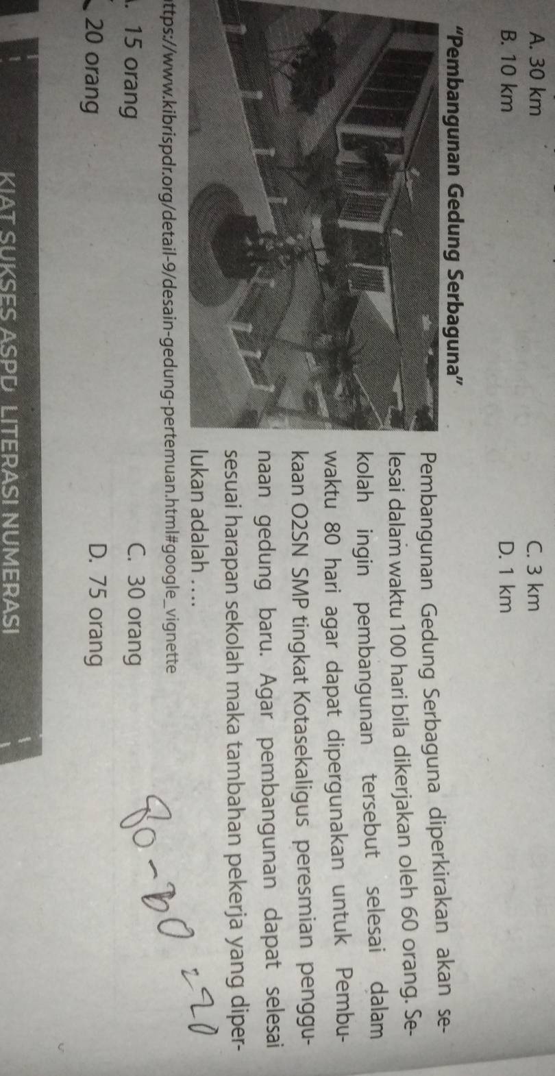 A. 30 km C. 3 km
B. 10 km D. 1 km
“Pembangunan Gedung Serbaguna”
mbangunan Gedung Serbaguna diperkirakan akan se-
i dalam waktu 100 hari bila dikerjakan oleh 60 orang. Se-
h ingin pembangunan tersebut selesai dalam
tu 80 hari agar dapat dipergunakan untuk Pembu-
n O2SN SMP tingkat Kotasekaligus peresmian penggu-
n gedung baru. Agar pembangunan dapat selesai
uai harapan sekolah maka tambahan pekerja yang diper-
n adalah . ...
ottps://www.kibrispdr.org/detail-9/desain-gedung-pertemuan.html#google_vignette
. 15 orang C. 30 orang
20 orang D. 75 orang
|
1 KIAT SUKSES ASPD LITERASI NUMERASI