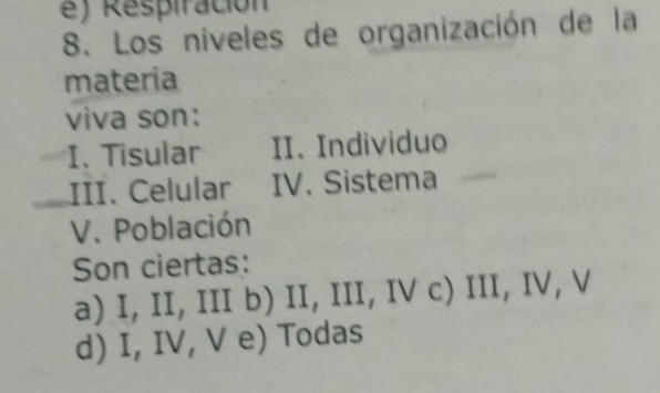 e ) Respiración
8. Los niveles de organización de la
materia
viva son:
I. Tisular II. Individuo
£III. Celular IV. Sistema
V. Población
Son ciertas:
a) I, II, III b) II, III, IV c) III, IV, V
d) I, IV, V e) Todas