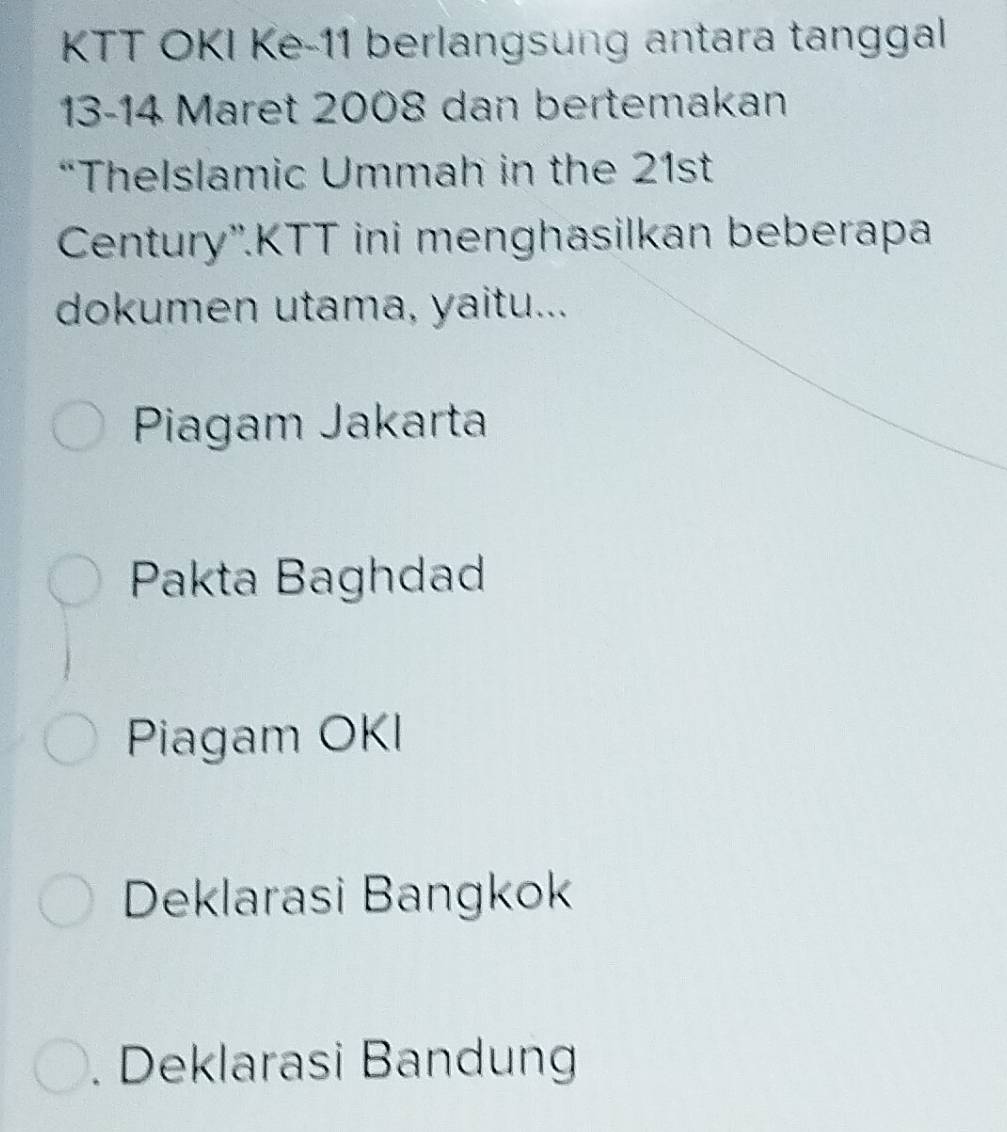 KTT OKI Ke- 11 berlangsung antara tanggal
13-14 Maret 2008 dan bertemakan
“Thelslamic Ummah in the 21st
Century''.KTT ini menghasilkan beberapa
dokumen utama, yaitu...
Piagam Jakarta
Pakta Baghdad
Piagam OKI
Deklarasi Bangkok
. Deklarasi Bandung