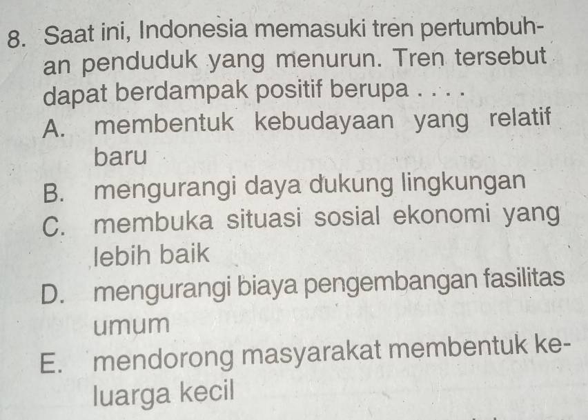 Saat ini, Indonesia memasuki tren pertumbuh-
an penduduk yang menurun. Tren tersebut
dapat berdampak positif berupa . . . .
A. membentuk kebudayaan yang relatif
baru
B. mengurangi daya dukung lingkungan
C. membuka situasi sosial ekonomi yang
lebih baik
D. mengurangi biaya pengembangan fasilitas
umum
E. mendorong masyarakat membentuk ke-
luarga kecil