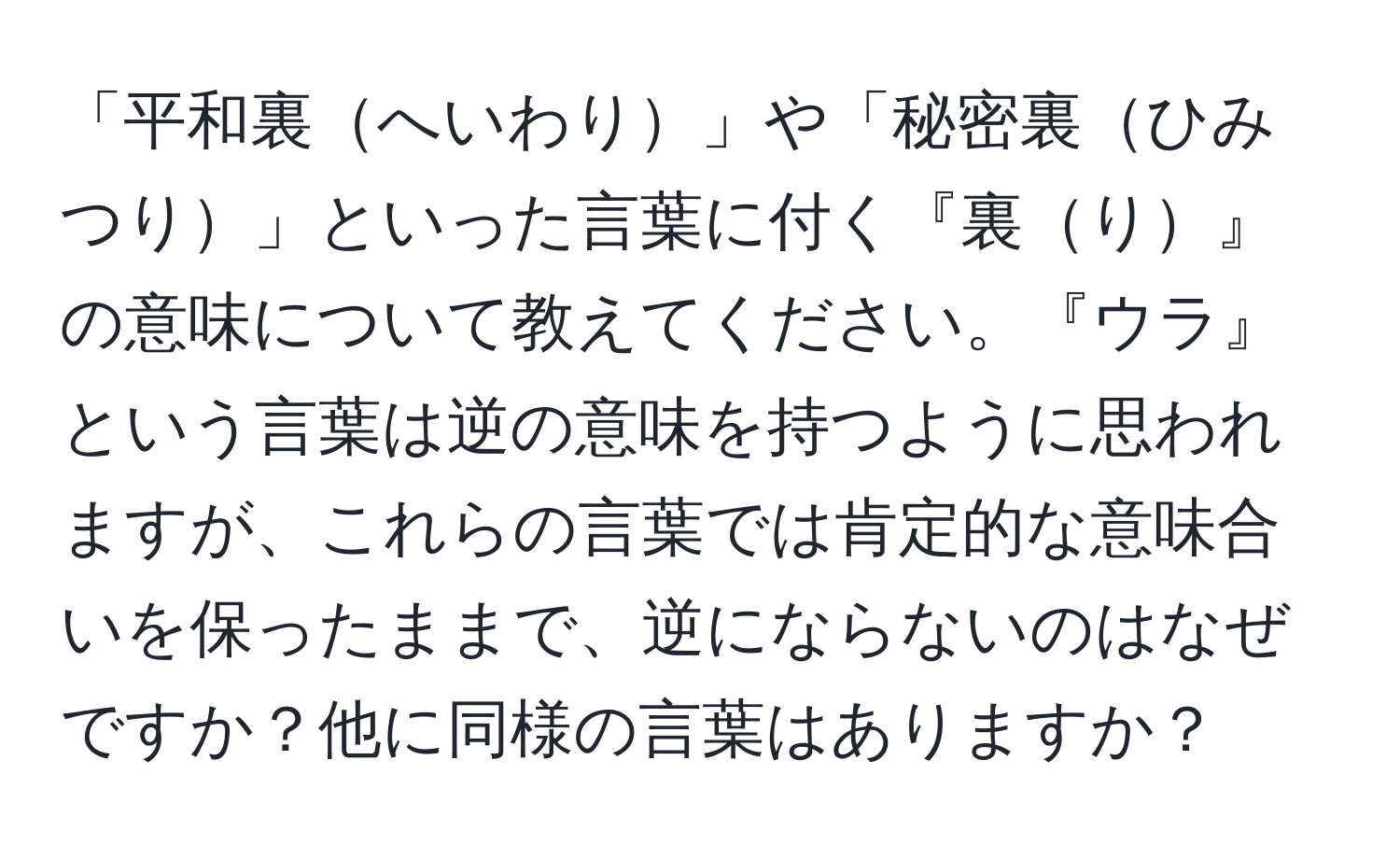 「平和裏へいわり」や「秘密裏ひみつり」といった言葉に付く『裏り』の意味について教えてください。『ウラ』という言葉は逆の意味を持つように思われますが、これらの言葉では肯定的な意味合いを保ったままで、逆にならないのはなぜですか？他に同様の言葉はありますか？