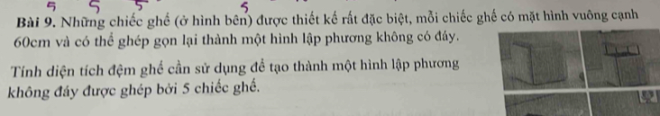 Những chiếc ghế (ở hình bên) được thiết kế rất đặc biệt, mỗi chiếc ghế có mặt hình vuông cạnh
60cm và có thể ghép gọn lại thành một hình lập phương không có đáy. 
Tính diện tích đệm ghế cần sử dụng để tạo thành một hình lập phương 
không đáy được ghép bởi 5 chiếc ghế.