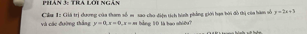 PHÂN 3: TRÁ LỜI NGẢN
Câu 1: Giá trị dương của tham số m sao cho diện tích hình phẳng giới hạn bởi đồ thị của hàm số y=2x+3
và các đường thẳng y=0, x=0, x=m bằng 10 là bao nhiêu?
n g h ì nh vẽ bên,