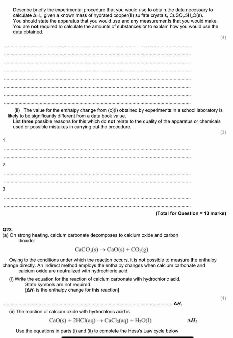 Describe briefly the experimental procedure that you would use to obtain the data necessary to 
calculate △ H_1 , given a known mass of hydrated copper(II) sulfate crystals, C uSO_4.5H_2O(s). 
You should state the apparatus that you would use and any measurements that you would make. 
You are not required to calculate the amounts of substances or to explain how you would use the 
data obtained. 
(4) 
_ 
_ 
_ 
_ 
_ 
_ 
_ 
_ 
(ii) The value for the enthalpy change from (c)(i) obtained by experiments in a school laboratory is 
likely to be significantly different from a data book value. 
List three possible reasons for this which do not relate to the quality of the apparatus or chemicals 
used or possible mistakes in carrying out the procedure. 
(3) 
1 
_ 
_ 
2 
_ 
_ 
3 
_ 
_ 
(Total for Question =13 marks) 
Q23. 
(a) On strong heating, calcium carbonate decomposes to calcium oxide and carbon 
dioxide:
CaCO_3(s)to CaO(s)+CO_2(g)
Owing to the conditions under which the reaction occurs, it is not possible to measure the enthalpy 
change directly. An indirect method employs the enthalpy changes when calcium carbonate and 
calcium oxide are neutralized with hydrochloric acid. 
(i) Write the equation for the reaction of calcium carbonate with hydrochloric acid. 
State symbols are not required. 
[ ΔH is the enthalpy change for this reaction] 
(1)
△H
(ii) The reaction of calcium oxide with hydrochloric acid is
CaO(s)+2HCl(aq)to CaCl_2(aq)+H_2O(l)
△ H_2
Use the equations in parts (i) and (ii) to complete the Hess's Law cycle below